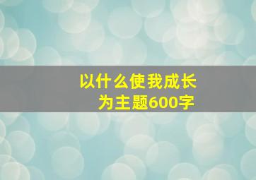 以什么使我成长为主题600字