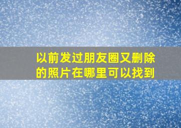 以前发过朋友圈又删除的照片在哪里可以找到