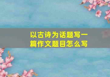 以古诗为话题写一篇作文题目怎么写