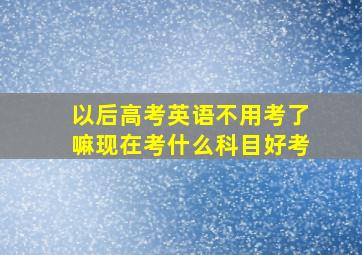 以后高考英语不用考了嘛现在考什么科目好考