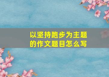 以坚持跑步为主题的作文题目怎么写