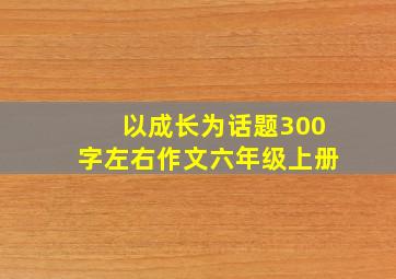 以成长为话题300字左右作文六年级上册