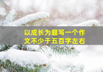 以成长为题写一个作文不少于五百字左右