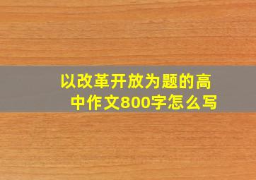 以改革开放为题的高中作文800字怎么写