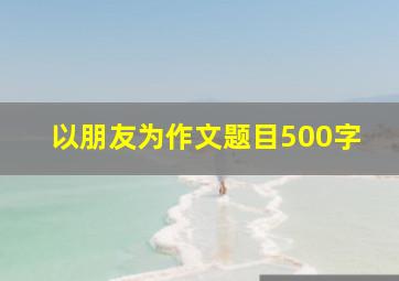 以朋友为作文题目500字