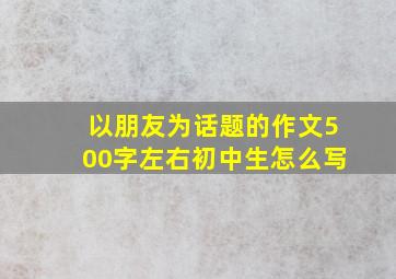 以朋友为话题的作文500字左右初中生怎么写