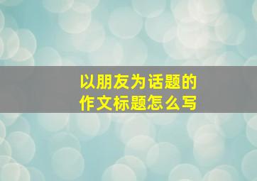 以朋友为话题的作文标题怎么写