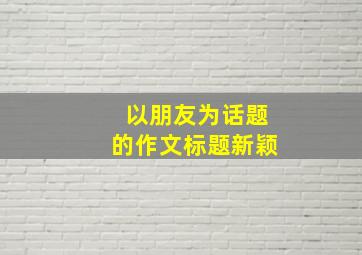 以朋友为话题的作文标题新颖