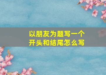 以朋友为题写一个开头和结尾怎么写