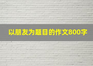 以朋友为题目的作文800字