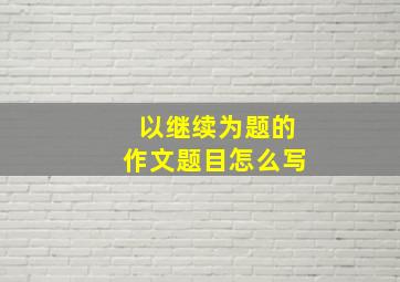 以继续为题的作文题目怎么写