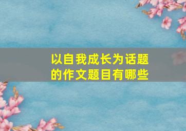 以自我成长为话题的作文题目有哪些