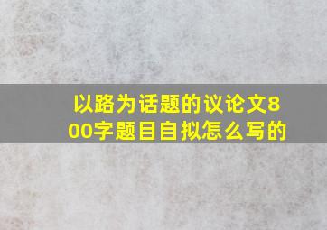 以路为话题的议论文800字题目自拟怎么写的