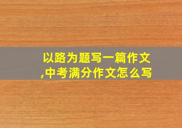 以路为题写一篇作文,中考满分作文怎么写