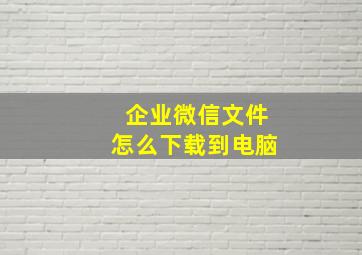 企业微信文件怎么下载到电脑