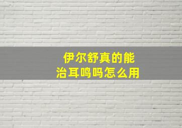 伊尔舒真的能治耳鸣吗怎么用