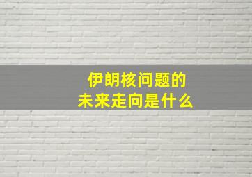 伊朗核问题的未来走向是什么