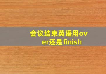 会议结束英语用over还是finish