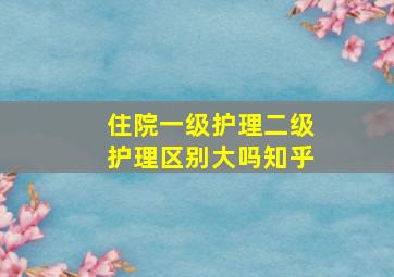 住院一级护理二级护理区别大吗知乎