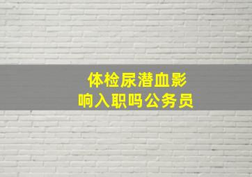 体检尿潜血影响入职吗公务员