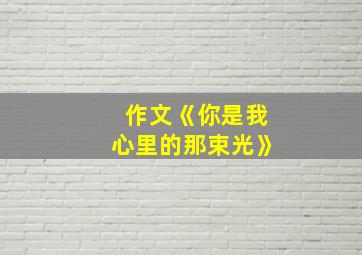 作文《你是我心里的那束光》