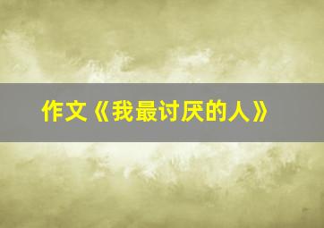 作文《我最讨厌的人》