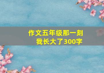 作文五年级那一刻我长大了300字