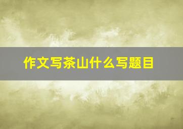 作文写茶山什么写题目