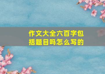 作文大全六百字包括题目吗怎么写的