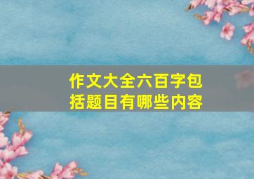 作文大全六百字包括题目有哪些内容