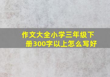 作文大全小学三年级下册300字以上怎么写好