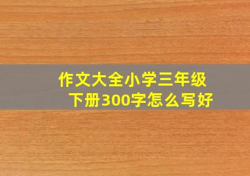 作文大全小学三年级下册300字怎么写好