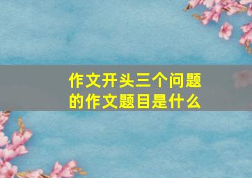 作文开头三个问题的作文题目是什么