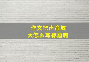 作文把声音放大怎么写标题呢