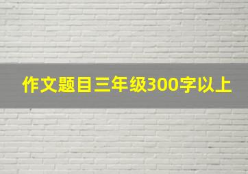 作文题目三年级300字以上