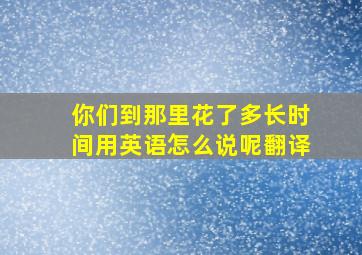 你们到那里花了多长时间用英语怎么说呢翻译