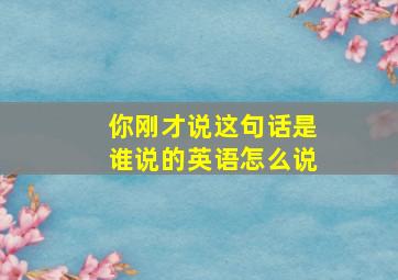 你刚才说这句话是谁说的英语怎么说