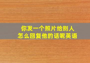 你发一个照片给别人怎么回复他的话呢英语