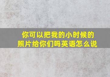 你可以把我的小时候的照片给你们吗英语怎么说