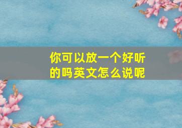 你可以放一个好听的吗英文怎么说呢