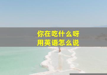 你在吃什么呀用英语怎么说