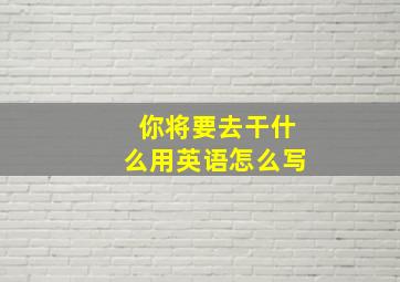 你将要去干什么用英语怎么写