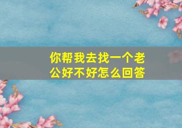 你帮我去找一个老公好不好怎么回答