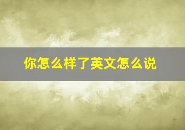 你怎么样了英文怎么说