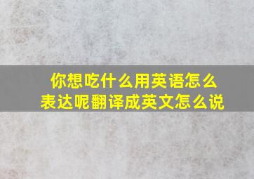 你想吃什么用英语怎么表达呢翻译成英文怎么说