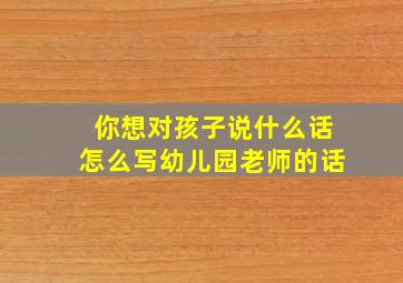 你想对孩子说什么话怎么写幼儿园老师的话