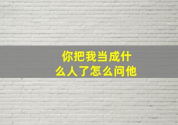 你把我当成什么人了怎么问他