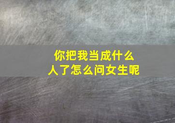 你把我当成什么人了怎么问女生呢