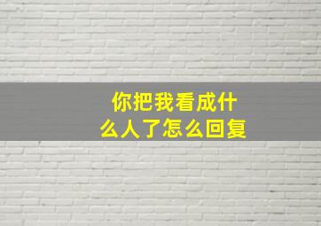 你把我看成什么人了怎么回复