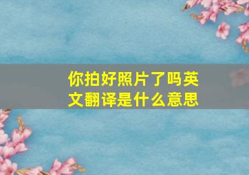 你拍好照片了吗英文翻译是什么意思